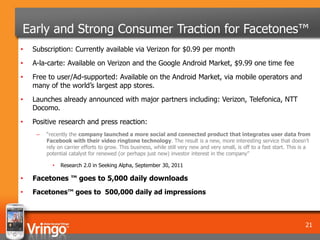 Early and Strong Consumer Traction for Facetones™
•   Subscription: Currently available via Verizon for $0.99 per month
•   A-la-carte: Available on Verizon and the Google Android Market, $9.99 one time fee
•   Free to user/Ad-supported: Available on the Android Market, via mobile operators and
    many of the world’s largest app stores.
•   Launches already announced with major partners including: Verizon, Telefonica, NTT
    Docomo.
•   Positive research and press reaction:
     –   “recently the company launched a more social and connected product that integrates user data from
         Facebook with their video ringtone technology. The result is a new, more interesting service that doesn’t
         rely on carrier efforts to grow. This business, while still very new and very small, is off to a fast start. This is a
         potential catalyst for renewed (or perhaps just new) investor interest in the company”

           •   Research 2.0 in Seeking Alpha, September 30, 2011

•   Facetones ™ goes to 5,000 daily downloads
•   Facetones™ goes to 500,000 daily ad impressions



                                                                                                                            21
 