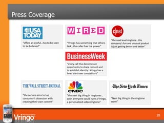 Press Coverage


                                                                           “the next level ringtone…this
   “offers an eyeful…has to be seen   “Vringo has something that others    company’s fun and unusual product
   to be believed”                    lack…the caller has the power”       is just getting better and better”




                                      “every call thus becomes an
                                      opportunity to share content and
                                      to establish identity…Vringo has a
                                      head start over competitors”




   “the service aims to tap           “the next big thing in ringtones…
   consumer’s obsession with          soon everyone could have a Vringo,   “Next big thing in the ringtone
   creating their own content”        a personalized video ringtone”       wave”




                                                                                                                28
 