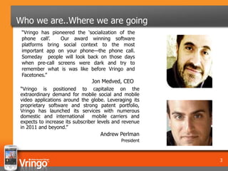 Who we are..Where we are going
 “Vringo has pioneered the ‘socialization of the
 phone call’.    Our award winning software
 platforms bring social context to the most
 important app on your phone—the phone call.
 Someday people will look back on those days
 when pre-call screens were dark and try to
 remember what is was like before Vringo and
 Facetones.”
                               Jon Medved, CEO
“Vringo is positioned to capitalize on the
extraordinary demand for mobile social and mobile
video applications around the globe. Leveraging its
proprietary software and strong patent portfolio,
Vringo has launched its services with numerous
domestic and international      mobile carriers and
expects to increase its subscriber levels and revenue
in 2011 and beyond.”
                                   Andrew Perlman
                                            President



                                                        3
 