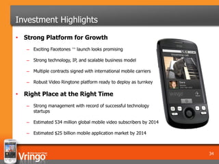 Investment Highlights
• Strong Platform for Growth
   – Exciting Facetones ™ launch looks promising

   – Strong technology, IP, and scalable business model

   – Multiple contracts signed with international mobile carriers

   – Robust Video Ringtone platform ready to deploy as turnkey

• Right Place at the Right Time
   – Strong management with record of successful technology
     startups

   – Estimated 534 million global mobile video subscribers by 2014

   – Estimated $25 billion mobile application market by 2014



                                                                     34
 