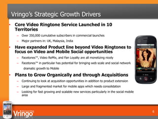 Vringo’s Strategic Growth Drivers
• Core Video Ringtone Service Launched in 10
  Territories
      –   Over 350,000 cumulative subscribers in commercial launches
      –   Major partners in: UK, Malaysia, India

•    Have expanded Product line beyond Video Ringtones to
     focus on Video and Mobile Social opportunities
      –   Facetones™, Video ReMix, and Fan Loyalty are all monetizing nicely
      –   Facetones™ in particular has potential for bringing web scale and social network
           dramatic growth to Mobile

• Plans to Grow Organically and through Acquisitions
      –   Continuing to look at acquisition opportunities in addition to product extension
      –   Large and fragmented market for mobile apps which needs consolidation
      –   Looking for fast growing and scalable new services particularly in the social mobile
          area




                                                                                                 6
 