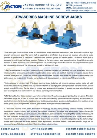 JTW-SERIES MACHINE SCREW JACKS
* The worm gear driven machine screw jack incorporates a heat treatment standard #45 steel worm which drives a high
strength bronze worm gear. The worm shaft is supported on anti-friction deep groove ball bearings with external seals
provided to prevent loss of lubrication. Lubrication with synthetic grease ep2 lithium grease. The bronze worm gear is
supported on anti-friction ball thrust bearings. Rotation of the bronze worm gear causes the acme thread lifting screw to
translate or rotate, depending upon jack configuration. The jack housing is made of ductile iron and proportioned to support
the rate capacity of the unit. The lifting screw is made of standard #45 steel.
* JTW-Series Machine Screw Jacks major configuration devides the jacks into translating machine screw jacks, lifting nut
rotating machine screw jacks, anti-rotation keyed machine screw jacks, anti-backlash machine screw jacks, double clevis
machine screw jacks etc. Upright and inverted type machine jacks. Standard lifting screw end types such as top flange (top
plate), clevis end (male clevis), threaded end and plain end, also can custom to make kinds of lifting screw ends.
* In the absence of vibration load, JTW-Series Machine Screw Jacks has self lock and precisely position loads, will hold
loads without backdriving, and no need any brake mechanism or locking system. Lifting force from 0.5 ton to 100 ton. Linear
speeds up to 2.875 m/min. Can be driven by motors, hand wheels or both together, 11 sizes in two gear ratios for high and
slow linear speeds. Can be mounted in any attitude. Generally maintenance free.
* JTW-Series Machine Screw Jacks are used wherever controlled lifting, lowering, pushing and pulling is required. They can
be installed single unit, in pairs or multiple units machine screw jack lifting systems simultaneously lifting. Accessories such
as electric motors, hand wheels, digital counters, flexible couplings, bevel gearboxes, bellows boots, limit switches, drive
shafts, pillow blocks, flange blocks, stop nuts, gear motors, worm gear reducer, rod ends etc.
* JTW-Series Machine Screw Jacks Application in metallurgy industry, mining industry, chemical industry, construction
industry and irrigation industry such as Large dish antenna movement, Workplace table adjustments, Vacuum furnace lid
lifters, Roll lifts, Mandrel pushers Sluice gates, Unwind stands, Calender stacks, Translating lift for pallets, Unstacking unit
for plate materials, Mobile scissor table suitable for pallet truck transfer, Height adjustment in a bottle testing system,
Adjustment of steel shuttering for concrete beams, Scissor table combination for exact height positioning of a platform, High
voltage switch gear Die set tables, Electron beam adjustments, Horizontal presses, Saw blade tension, Stage lifts for
scenery changes, Robotics manipulator, Disc refiner blade adjustment etc.
J AC TO N IN DUS TRY C O. ,LTD
TEL: 86-769-81585810, 81585852
SKYPE: jactonjack
EMAIL: sales@jactonjack.com
WEB: www.jacton-screwjacks.com
L IF T IN G S Y S T E M S S O L U T IO N S
S C R E W J A C K S
B E V E L G E AR B O X E S
L IF T IN G S Y S T E M S
S Y S T E MS AC C E S S O R IE S
C U S T O M S C R E W J A C K S
C U S T O M A C M E S C R E W S
 