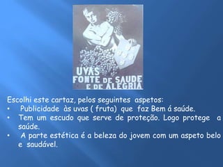 Escolhi este cartaz, pelos seguintes aspetos: 
• Publicidade às uvas ( fruta) que faz Bem á saúde. 
• Tem um escudo que serve de proteção. Logo protege a 
saúde. 
• A parte estética é a beleza do jovem com um aspeto belo 
e saudável. 
 
