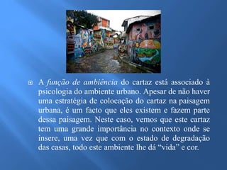  A função de ambiência do cartaz está associado à 
psicologia do ambiente urbano. Apesar de não haver 
uma estratégia de colocação do cartaz na paisagem 
urbana, é um facto que eles existem e fazem parte 
dessa paisagem. Neste caso, vemos que este cartaz 
tem uma grande importância no contexto onde se 
insere, uma vez que com o estado de degradação 
das casas, todo este ambiente lhe dá “vida” e cor. 
 