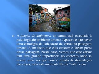  A função de ambiência do cartaz está associado à 
psicologia do ambiente urbano. Apesar de não haver 
uma estratégia de colocação do cartaz na paisagem 
urbana, é um facto que eles existem e fazem parte 
dessa paisagem. Neste caso, vemos que este cartaz 
tem uma grande importância no contexto onde se 
insere, uma vez que com o estado de degradação 
das casas, todo este ambiente lhe dá “vida” e cor. 
 