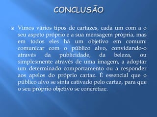  Vimos vários tipos de cartazes, cada um com a o 
seu aspeto próprio e a sua mensagem própria, mas 
em todos eles há um objetivo em comum: 
comunicar com o público alvo, convidando-o 
através da publicidade, da beleza, ou 
simplesmente através de uma imagem, a adoptar 
um determinado comportamento ou a responder 
aos apelos do próprio cartaz. É essencial que o 
público alvo se sinta cativado pelo cartaz, para que 
o seu próprio objetivo se concretize. 
