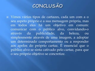  Vimos vários tipos de cartazes, cada um com a o 
seu aspeto próprio e a sua mensagem própria, mas 
em todos eles há um objetivo em comum: 
comunicar com o público alvo, convidando-o 
através da publicidade, da beleza, ou 
simplesmente através de uma imagem, a adoptar 
um determinado comportamento ou a responder 
aos apelos do próprio cartaz. É essencial que o 
público alvo se sinta cativado pelo cartaz, para que 
o seu próprio objetivo se concretize. 
