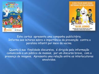Este cartaz apresenta uma campanha publicitária.
Informa aos leitores sobre a importância da prevenção contra a
paralisia infantil por meio da vacina.
Quanto à sua finalidade discursiva, é dirigida pela informação
comunicada a um público de massas, por um discurso breve, com a
presença de imagens. Apresenta uma relação entre os interlocutores
envolvidos.
 