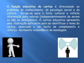A função educativa do cartaz é direcionado ao
problema do conhecimento, da psicologia social e da
cultura. Dirige-se para o fator cultural e reflete
informação para valores (independentemente de serem
ou não os dominantes). O cartaz educativo apresenta
uma ilustração suficiente para se identificar o tema do
cartaz, associada a um texto de complemento e
reforço. Apresenta redundância da mensagem.
 