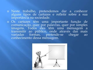  Neste trabalho, pretendemos dar a conhecer
alguns tipos de cartazes e refletir sobre a sua
importância na sociedade.
 Os cartazes têm uma importante função de
comunicação, quer por palavras, quer por simples
imagens. Todos eles têm uma mensagem a
transmitir ao público, onde através das mais
variadas formas, pretende-se chegar ao
conhecimento dessa mensagem.
 