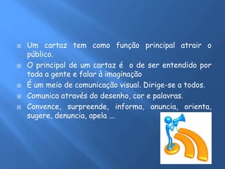  Um cartaz tem como função principal atrair o
público.
 O principal de um cartaz é o de ser entendido por
toda a gente e falar à imaginação
 É um meio de comunicação visual. Dirige-se a todos.
 Comunica através do desenho, cor e palavras.
 Convence, surpreende, informa, anuncia, orienta,
sugere, denuncia, apela ...
 