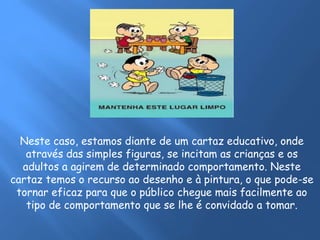 Neste caso, estamos diante de um cartaz educativo, onde
através das simples figuras, se incitam as crianças e os
adultos a agirem de determinado comportamento. Neste
cartaz temos o recurso ao desenho e à pintura, o que pode-se
tornar eficaz para que o público chegue mais facilmente ao
tipo de comportamento que se lhe é convidado a tomar.
 