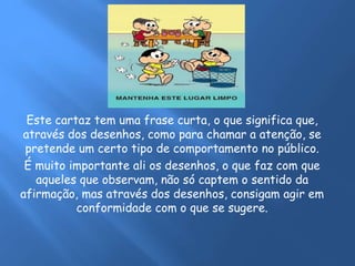 Este cartaz tem uma frase curta, o que significa que,
através dos desenhos, como para chamar a atenção, se
pretende um certo tipo de comportamento no público.
É muito importante ali os desenhos, o que faz com que
aqueles que observam, não só captem o sentido da
afirmação, mas através dos desenhos, consigam agir em
conformidade com o que se sugere.
 