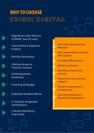 V R I S H I D I G I T A L
WHYTOCHOOSE
Registered under Ministry
of MSME, Govt of India
Case Studies & Capstone
Projects
Monthly Workshops
Lifetime Access to
Premium Content
100% Placement
Assistance
Providing Ad Budget
Dedicated Student Mentor
4+ Globally recognized
Certifications
1 Months Mandatory
Internships
Mock interviews by Hiring
Managers
Most Advanced and Industry
Best Content
Bi-weekly AMA sessions
Monthly evaluation
Marketing Guidance for
startups
Reward for extra-ordinary
students
Hands on experience on
multiple tools
Interview preparations
Resume Building support
 