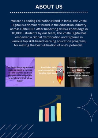 ABOUT US
We are a Leading Education Brand in India. The Vrishi
Digital is a dominant brand in the education industry
across Delhi NCR. After Imparting skills & knowledge in
10,000+ students by our team, The Vrishi Digital has
embarked a Global Certification and Diploma in
various top skill-based learning education programs,
for making the best utilization of one's potential..
Our Expertise programs will
make an integral turning
for the trainees as it will
sharpen their insight and
bring glory to their alma
mater.
It will also help
professionals to take
bounce their career
Entrepreneurs can open
new doors to
unforeseeably valuable
opportunities in their
domain.
 