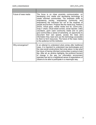 DOPE_CONVERGENCE                                                   VRITI_PATIL_BTP4




Future of news media   The focus is on close proximity communication, on
                       developing civic media and developing technology to
                       create informed communities. The emphasis shifts to
                       empowering society, empowering community and
                       empowering the individual but not at the expense of
                       people around them. Projects like the media bug, freedom
                       phone, virtual gaza, mobile media tool kit, comm.unity,
                       snap n’ share, virtual street corners, social reporter, video
                       volunteers, gram vaani community media and no park
                       give communities a sense of ownership, an opportunity to
                       document their own spaces, access the news and
                       information they need and use the technology accessible
                       to them to form resources. The future of the news media
                       is the audience not the institution.

Why convergence?       In an attempt to understand what comes after traditional
                       news, it is important to understand new technologies and
                       the new social constructions that come about, to see what
                       the future of having informed communities is going to look
                       like. After all, as Jenkins highlights, the profound moment
                       of change in the way our information environment
                       operates has led to a heightened sense of expectations of
                       citizens to be able to participate in a meaningful way.




                                                                                       3
 