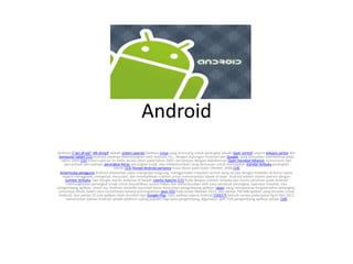 Android
Android (/ˈæn.drɔɪd/; AN-droyd) adalah sistem operasi berbasis Linux yang dirancang untuk perangkat seluler layar sentuh seperti telepon pintar dan
komputer tablet.[11] Android awalnya dikembangkan oleh Android, Inc., dengan dukungan finansial dari Google, yang kemudian membelinya pada
tahun 2005.[12] Sistem operasi ini dirilis secara resmi pada tahun 2007, bersamaan dengan didirikannya Open Handset Alliance, konsorsium dari
perusahaan-perusahaan perangkat keras, perangkat lunak, dan telekomunikasi yang bertujuan untuk memajukan standar terbuka perangkat
seluler.[13] Ponsel Android pertama mulai dijual pada bulan Oktober 2008.[14]
Antarmuka pengguna Android didasarkan pada manipulasi langsung, menggunakan masukan sentuh yang serupa dengan tindakan di dunia nyata,
seperti menggesek, mengetuk, mencubit, dan membalikkan cubitan untuk memanipulasi obyek di layar. Android adalah sistem operasi dengan
sumber terbuka, dan Google merilis kodenya di bawah Lisensi Apache.[11] Kode dengan sumber terbuka dan lisensi perizinan pada Android
memungkinkan perangkat lunak untuk dimodifikasi secara bebas dan didistribusikan oleh para pembuat perangkat, operator nirkabel, dan
pengembang aplikasi. Selain itu, Android memiliki sejumlah besar komunitas pengembang aplikasi (apps) yang memperluas fungsionalitas perangkat,
umumnya ditulis dalam versi kustomisasi bahasa pemrograman Java.[15] Pada bulan Oktober 2012, ada sekitar 700.000 aplikasi yang tersedia untuk
Android, dan sekitar 25 juta aplikasi telah diunduh dari Google Play, toko aplikasi utama Android.[16][17] Sebuah survey pada bulan April-Mei 2013
menemukan bahwa Android adalah platform paling populer bagi para pengembang, digunakan oleh 71% pengembang aplikasi seluler.[18]
 