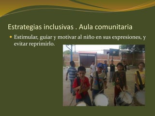 Estrategias inclusivas . Aula comunitaria 
 Estimular, guiar y motivar al niño en sus expresiones, y 
evitar reprimirlo. 
 