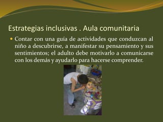 Estrategias inclusivas . Aula comunitaria 
 Contar con una guía de actividades que conduzcan al 
niño a descubrirse, a manifestar su pensamiento y sus 
sentimientos; el adulto debe motivarlo a comunicarse 
con los demás y ayudarlo para hacerse comprender. 
 