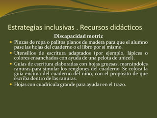 Estrategias inclusivas . Recursos didácticos 
Discapacidad motriz 
 Pinzas de ropa o palitos planos de madera para que el alumno 
pase las hojas del cuaderno o el libro por sí mismo. 
 Utensilios de escritura adaptados (por ejemplo, lápices o 
colores ensanchados con ayuda de una pelota de unicel). 
 Guías de escritura elaboradas con hojas gruesas, marcándoles 
ranuras para simular los renglones del cuaderno. Se coloca la 
guía encima del cuaderno del niño, con el propósito de que 
escriba dentro de las ranuras. 
 Hojas con cuadrícula grande para ayudar en el trazo. 
 
