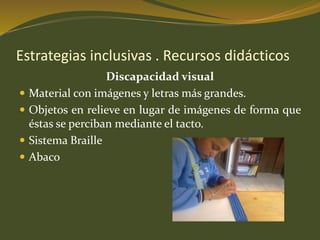 Estrategias inclusivas . Recursos didácticos 
Discapacidad visual 
 Material con imágenes y letras más grandes. 
 Objetos en relieve en lugar de imágenes de forma que 
éstas se perciban mediante el tacto. 
 Sistema Braille 
 Abaco 
 