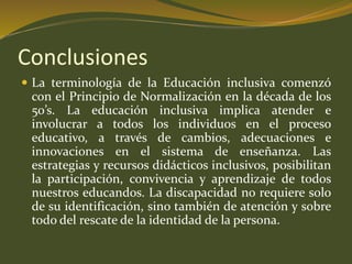 Conclusiones 
 La terminología de la Educación inclusiva comenzó 
con el Principio de Normalización en la década de los 
50’s. La educación inclusiva implica atender e 
involucrar a todos los individuos en el proceso 
educativo, a través de cambios, adecuaciones e 
innovaciones en el sistema de enseñanza. Las 
estrategias y recursos didácticos inclusivos, posibilitan 
la participación, convivencia y aprendizaje de todos 
nuestros educandos. La discapacidad no requiere solo 
de su identificación, sino también de atención y sobre 
todo del rescate de la identidad de la persona. 
 