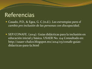 Referencias 
 Casado, P.D., & Egea, G. C.(n.d.). Las estrategias para el 
cambio pro inclusión de las personas con discapacidad. 
 SEP/CONAFE. (2014). Guías didácticas para la inclusión en 
educación inicial y básica. USAER No. 124 Consultado en: 
http://usaer-chalco.blogspot.mx/2014/03/conafe-guias-didacticas- 
para-la.html 
