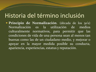 Historia del término inclusión 
 Principio de Normalización. (década de los 50’s) 
Normalización es la utilización de medios 
culturalmente normativos, para permitir que las 
condiciones de vida de una persona sean al menos tan 
buenas como las de un ciudadano medio, y mejorar o 
apoyar en la mayor medida posible su conducta, 
apariencia, experiencias, estatus y reputación. 
 
