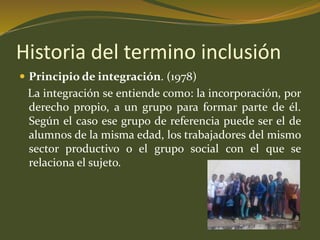 Historia del termino inclusión 
 Principio de integración. (1978) 
La integración se entiende como: la incorporación, por 
derecho propio, a un grupo para formar parte de él. 
Según el caso ese grupo de referencia puede ser el de 
alumnos de la misma edad, los trabajadores del mismo 
sector productivo o el grupo social con el que se 
relaciona el sujeto. 
 