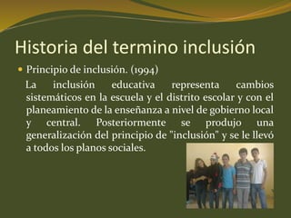 Historia del termino inclusión 
 Principio de inclusión. (1994) 
La inclusión educativa representa cambios 
sistemáticos en la escuela y el distrito escolar y con el 
planeamiento de la enseñanza a nivel de gobierno local 
y central. Posteriormente se produjo una 
generalización del principio de "inclusión" y se le llevó 
a todos los planos sociales. 
 