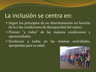 La inclusión se centra en: 
 Seguir los principios de no discriminación en función 
de la o las condiciones de discapacidad del sujeto. 
 Proveer "a todos" de las mejores condiciones y 
oportunidades. 
 Involucrar a todos en las mismas actividades, 
apropiadas para su edad. 
 