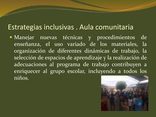 Estrategias inclusivas . Aula comunitaria 
 Manejar nuevas técnicas y procedimientos de 
enseñanza, el uso variado de los materiales, la 
organización de diferentes dinámicas de trabajo, la 
selección de espacios de aprendizaje y la realización de 
adecuaciones al programa de trabajo contribuyen a 
enriquecer al grupo escolar, incluyendo a todos los 
niños. 
 
