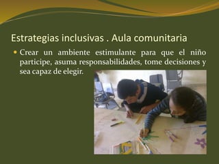 Estrategias inclusivas . Aula comunitaria 
 Crear un ambiente estimulante para que el niño 
participe, asuma responsabilidades, tome decisiones y 
sea capaz de elegir. 
 
