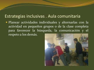 Estrategias inclusivas . Aula comunitaria 
 Planear actividades individuales y alternarlas con la 
actividad en pequeños grupos o de la clase completa 
para favorecer la búsqueda, la comunicación y el 
respeto a los demás. 
 
