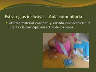 Estrategias inclusivas . Aula comunitaria 
 Utilizar material concreto y variado que despierte el 
interés y la participación activa de los niños. 
 