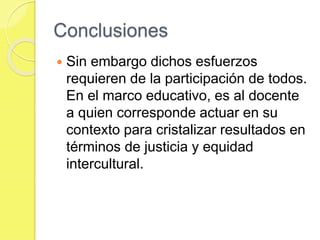 Conclusiones
 Sin embargo dichos esfuerzos
requieren de la participación de todos.
En el marco educativo, es al docente
a quien corresponde actuar en su
contexto para cristalizar resultados en
términos de justicia y equidad
intercultural.
 