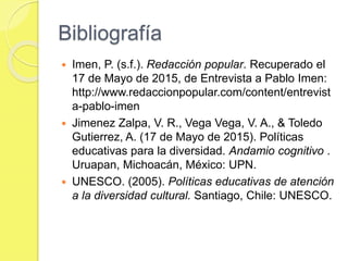 Bibliografía
 Imen, P. (s.f.). Redacción popular. Recuperado el
17 de Mayo de 2015, de Entrevista a Pablo Imen:
http://www.redaccionpopular.com/content/entrevist
a-pablo-imen
 Jimenez Zalpa, V. R., Vega Vega, V. A., & Toledo
Gutierrez, A. (17 de Mayo de 2015). Políticas
educativas para la diversidad. Andamio cognitivo .
Uruapan, Michoacán, México: UPN.
 UNESCO. (2005). Políticas educativas de atención
a la diversidad cultural. Santiago, Chile: UNESCO.
 