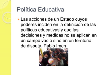 Política Educativa
 Las acciones de un Estado cuyos
poderes inciden en la definición de las
políticas educativas y que las
decisiones y medidas no se aplican en
un campo vacío sino en un territorio
de disputa. Pablo Imen
 