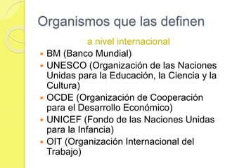 Organismos que las definen
a nivel internacional
 BM (Banco Mundial)
 UNESCO (Organización de las Naciones
Unidas para la Educación, la Ciencia y la
Cultura)
 OCDE (Organización de Cooperación
para el Desarrollo Económico)
 UNICEF (Fondo de las Naciones Unidas
para la Infancia)
 OIT (Organización Internacional del
Trabajo)
 