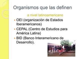 Organismos que las definen
a nivel latinoamericano
 OEI (organización de Estados
Iberamericanos)
 CEPAL (Centro de Estudios para
América Latina)
 BID (Banco Interamericano de
Desarrollo).
 