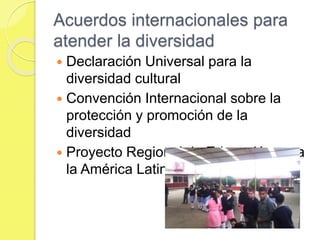 Acuerdos internacionales para
atender la diversidad
 Declaración Universal para la
diversidad cultural
 Convención Internacional sobre la
protección y promoción de la
diversidad
 Proyecto Regional de Educación para
la América Latina
 