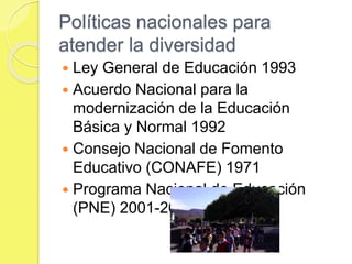 Políticas nacionales para
atender la diversidad
 Ley General de Educación 1993
 Acuerdo Nacional para la
modernización de la Educación
Básica y Normal 1992
 Consejo Nacional de Fomento
Educativo (CONAFE) 1971
 Programa Nacional de Educación
(PNE) 2001-2006
 