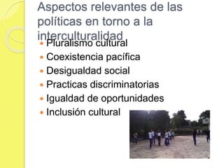 Aspectos relevantes de las
políticas en torno a la
interculturalidad
 Pluralismo cultural
 Coexistencia pacífica
 Desigualdad social
 Practicas discriminatorias
 Igualdad de oportunidades
 Inclusión cultural
 