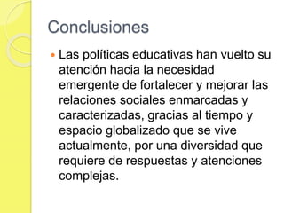 Conclusiones
 Las políticas educativas han vuelto su
atención hacia la necesidad
emergente de fortalecer y mejorar las
relaciones sociales enmarcadas y
caracterizadas, gracias al tiempo y
espacio globalizado que se vive
actualmente, por una diversidad que
requiere de respuestas y atenciones
complejas.
 