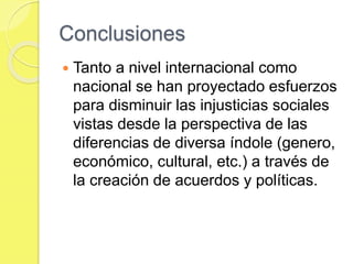 Conclusiones
 Tanto a nivel internacional como
nacional se han proyectado esfuerzos
para disminuir las injusticias sociales
vistas desde la perspectiva de las
diferencias de diversa índole (genero,
económico, cultural, etc.) a través de
la creación de acuerdos y políticas.
 