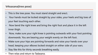 Vrksasana(tree pose)
• This is the tree pose. You must stand straight and erect.
• Your hands must be locked straight by your sides, your heels and big toes of
your feet touching each other.
• Now bend the right knee and bring the right foot and place it in the left
inner thigh.
• Now, make sure your right knee is pointing outwards with your foot pointing
downwards. You are bearing your weight evenly on the left foot.
• Make sure your hips are pointing forwards and raise your hands over your
head, keeping your elbows locked straight on either side of your ears.
• Stay like this for thirty seconds breathing easily.
• Then relax and return to Tadasana.