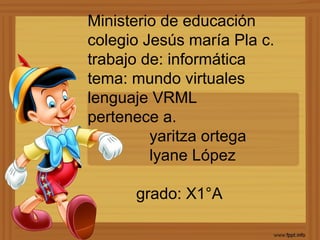 Ministerio de educación
colegio Jesús maría Pla c.
trabajo de: informática
tema: mundo virtuales
lenguaje VRML
pertenece a.
yaritza ortega
lyane López
grado: X1°A
 