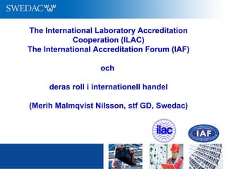 The International Laboratory Accreditation
Cooperation (ILAC)
The International Accreditation Forum (IAF)
och
deras roll i internationell handel
(Merih Malmqvist Nilsson, stf GD, Swedac)
 
