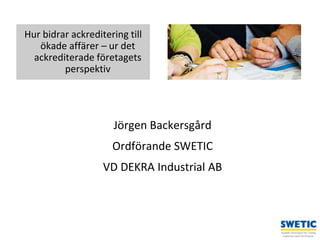 Swedtrain – en branschförening inom Teknikföretagens Branschgrupper
Jörgen Backersgård
Ordförande SWETIC
VD DEKRA Industrial AB
1
Hur bidrar ackreditering till
ökade affärer – ur det
ackrediterade företagets
perspektiv
 