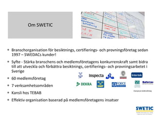 Swedtrain – en branschförening inom Teknikföretagens Branschgrupper
 Branschorganisation för besiktnings, certifierings- och provningsföretag sedan
1997 – SWEDACs kunder!
 Syfte - Stärka branschens och medlemsföretagens konkurrenskraft samt bidra
till att utveckla och förbättra besiktnings, certifierings- och provningsarbetet i
Sverige
 60 medlemsföretag
 7 verksamhetsområden
 Kansli hos TEBAB
 Effektiv organisation baserad på medlemsföretagens insatser
2
Om SWETIC
Exempel på medlemsföretag
 